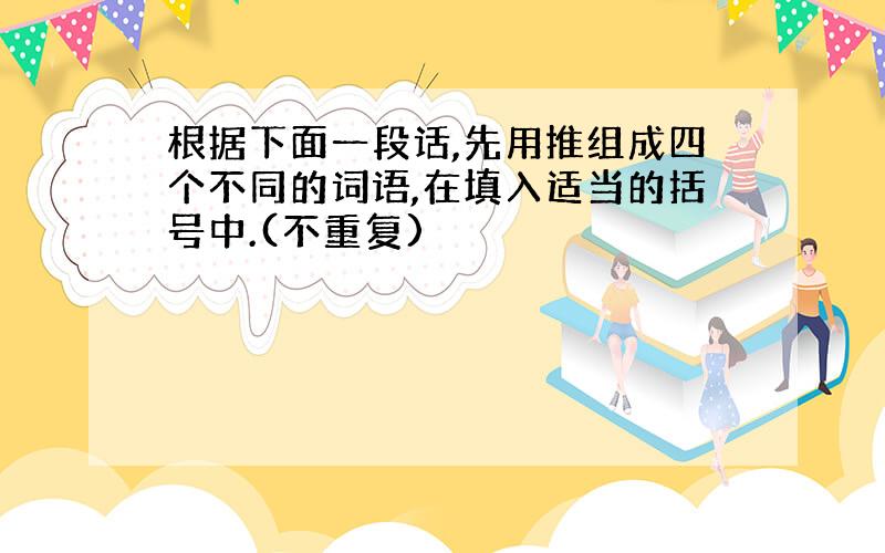 根据下面一段话,先用推组成四个不同的词语,在填入适当的括号中.(不重复)