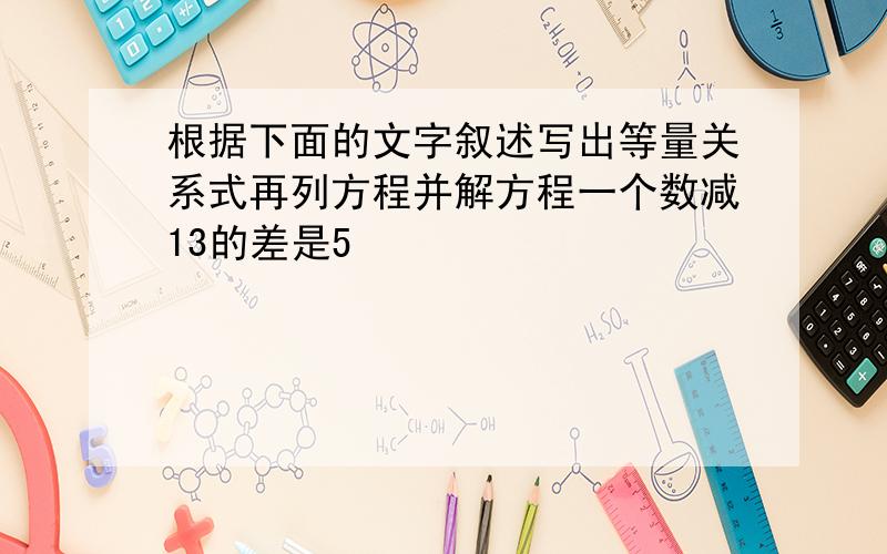 根据下面的文字叙述写出等量关系式再列方程并解方程一个数减13的差是5