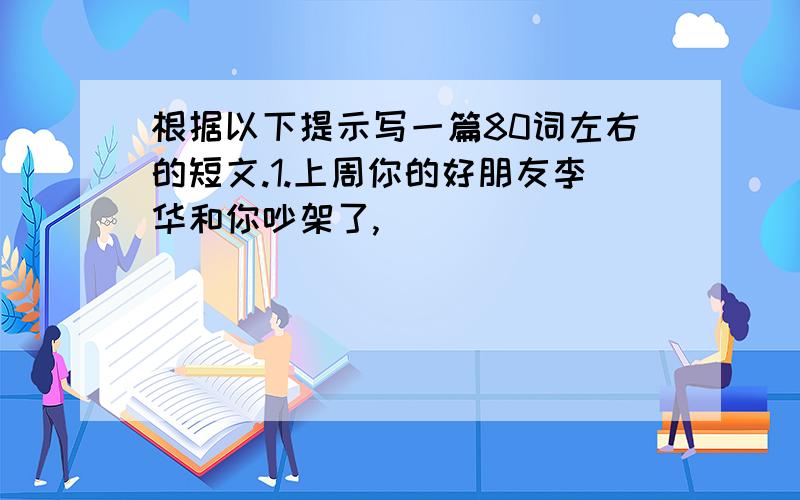 根据以下提示写一篇80词左右的短文.1.上周你的好朋友李华和你吵架了,