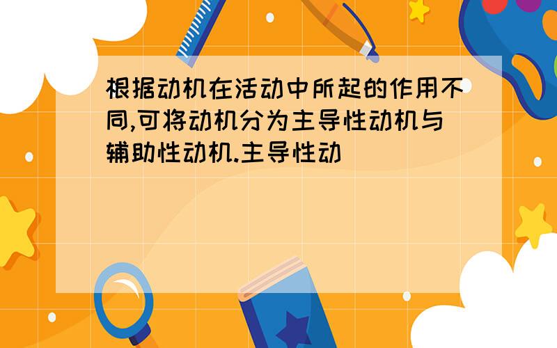 根据动机在活动中所起的作用不同,可将动机分为主导性动机与辅助性动机.主导性动