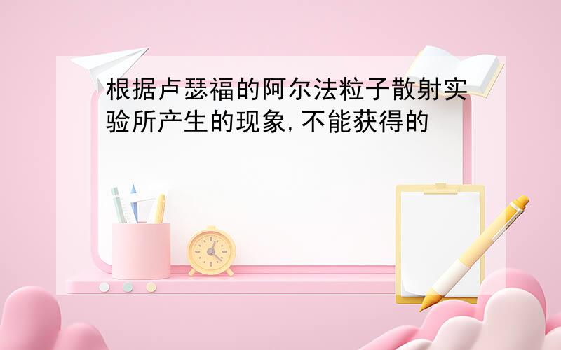 根据卢瑟福的阿尔法粒子散射实验所产生的现象,不能获得的