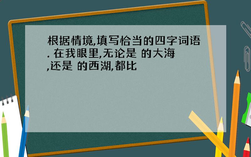 根据情境,填写恰当的四字词语. 在我眼里,无论是 的大海,还是 的西湖,都比