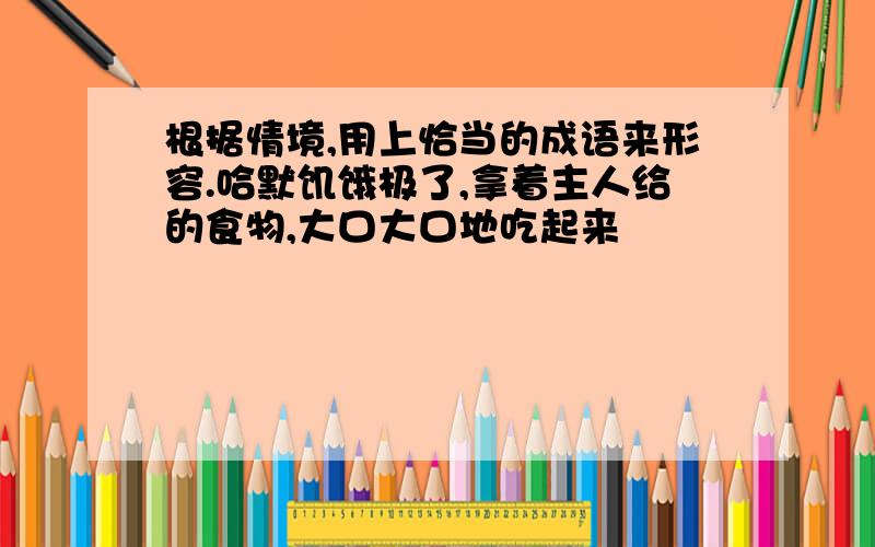 根据情境,用上恰当的成语来形容.哈默饥饿极了,拿着主人给的食物,大口大口地吃起来