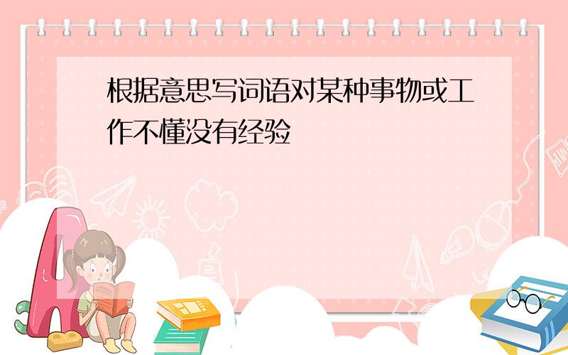 根据意思写词语对某种事物或工作不懂没有经验