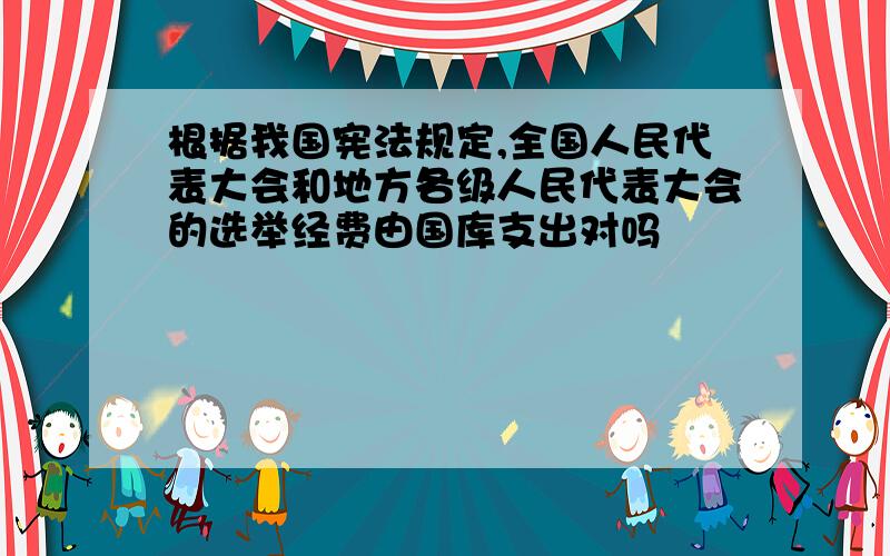 根据我国宪法规定,全国人民代表大会和地方各级人民代表大会的选举经费由国库支出对吗