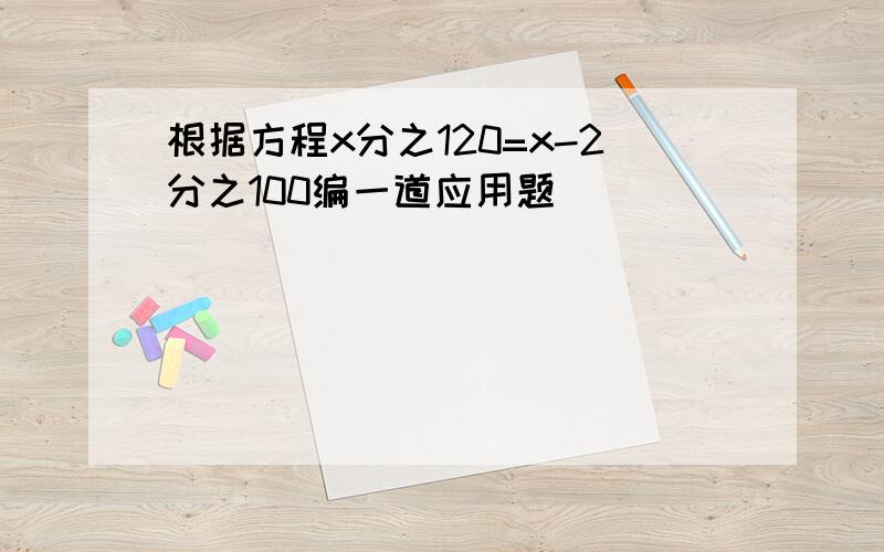 根据方程x分之120=x-2分之100编一道应用题