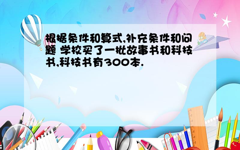 根据条件和算式,补充条件和问题 学校买了一批故事书和科技书,科技书有300本.