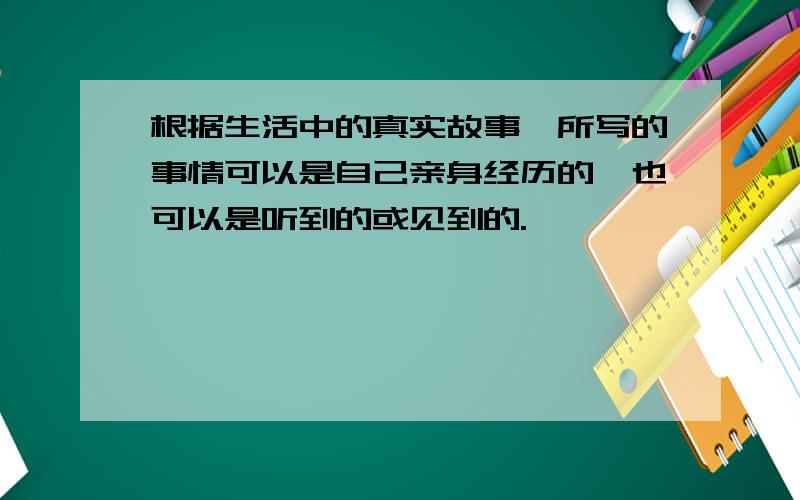 根据生活中的真实故事,所写的事情可以是自己亲身经历的,也可以是听到的或见到的.