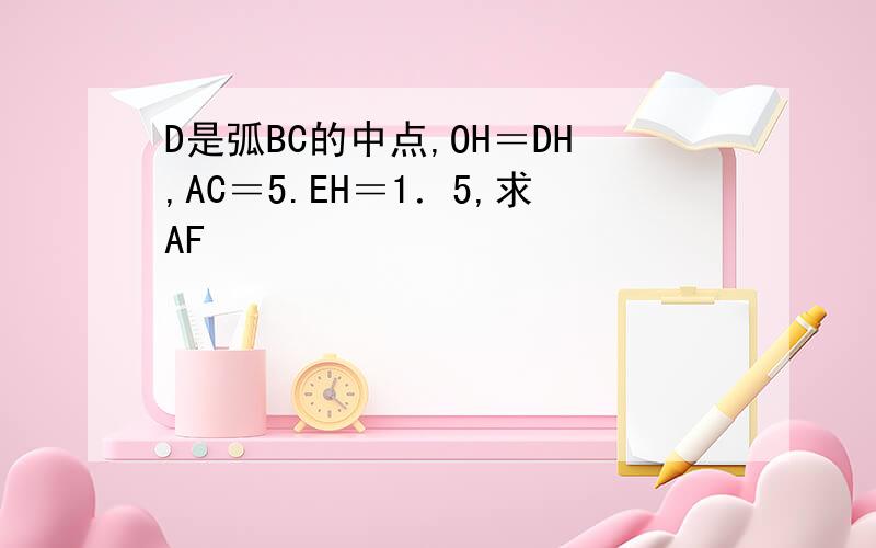 D是弧BC的中点,OH＝DH,AC＝5.EH＝1．5,求AF