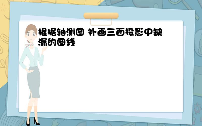 根据轴测图 补画三面投影中缺漏的图线