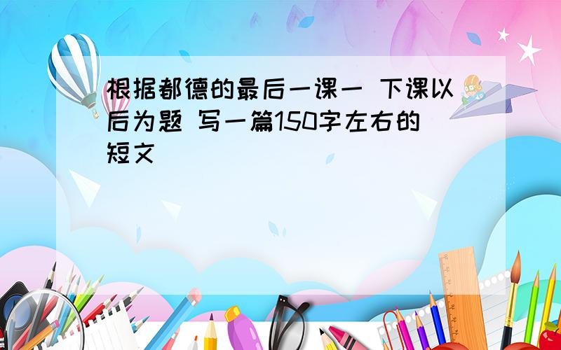 根据都德的最后一课一 下课以后为题 写一篇150字左右的短文