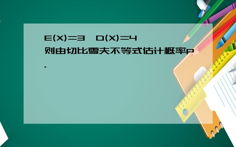 E(X)=3,D(X)=4 则由切比雪夫不等式估计概率P.