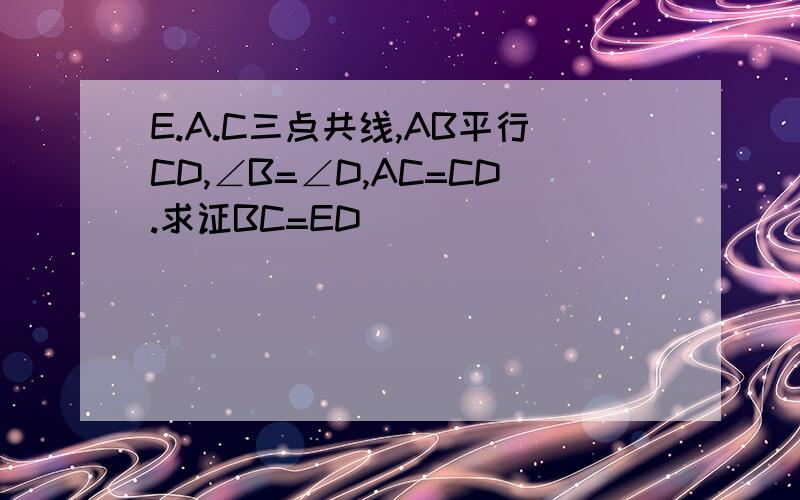 E.A.C三点共线,AB平行CD,∠B=∠D,AC=CD.求证BC=ED