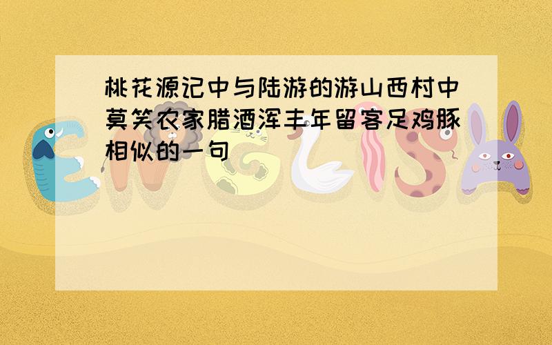 桃花源记中与陆游的游山西村中莫笑农家腊酒浑丰年留客足鸡豚相似的一句