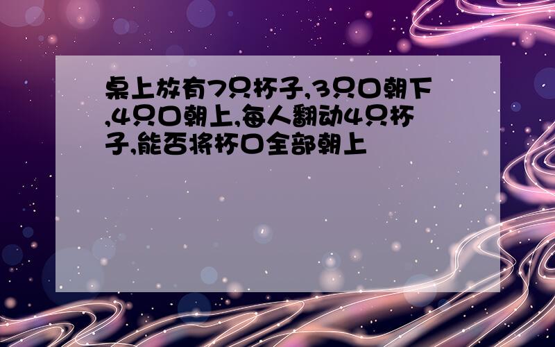 桌上放有7只杯子,3只口朝下,4只口朝上,每人翻动4只杯子,能否将杯口全部朝上