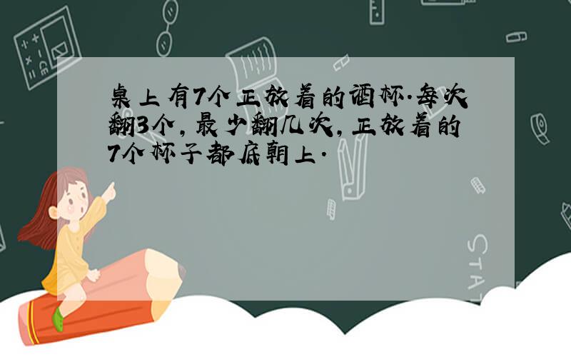 桌上有7个正放着的酒杯.每次翻3个,最少翻几次,正放着的7个杯子都底朝上.