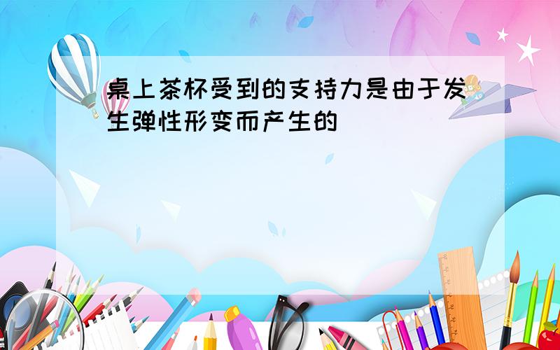 桌上茶杯受到的支持力是由于发生弹性形变而产生的