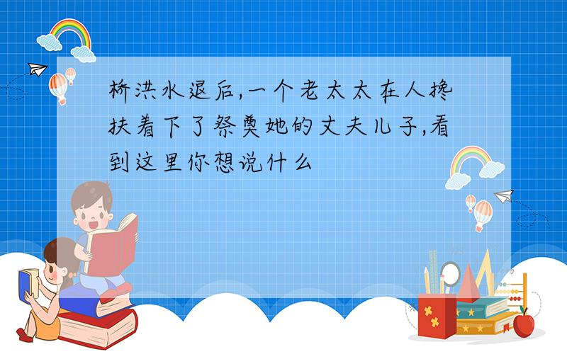 桥洪水退后,一个老太太在人搀扶着下了祭奠她的丈夫儿子,看到这里你想说什么