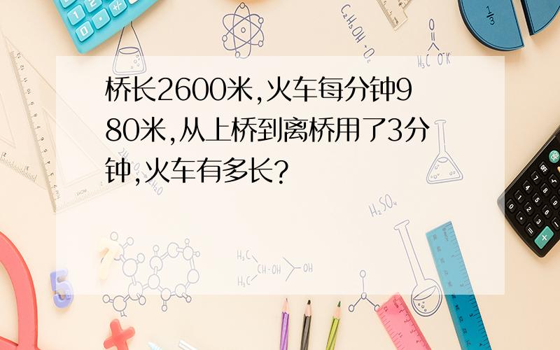 桥长2600米,火车每分钟980米,从上桥到离桥用了3分钟,火车有多长?