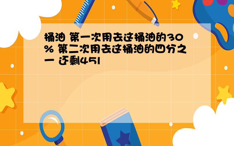 桶油 第一次用去这桶油的30% 第二次用去这桶油的四分之一 还剩45l