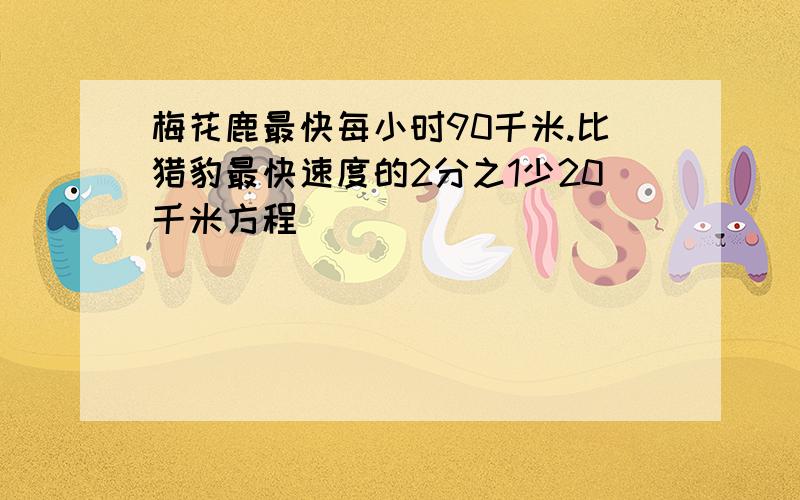 梅花鹿最快每小时90千米.比猎豹最快速度的2分之1少20千米方程