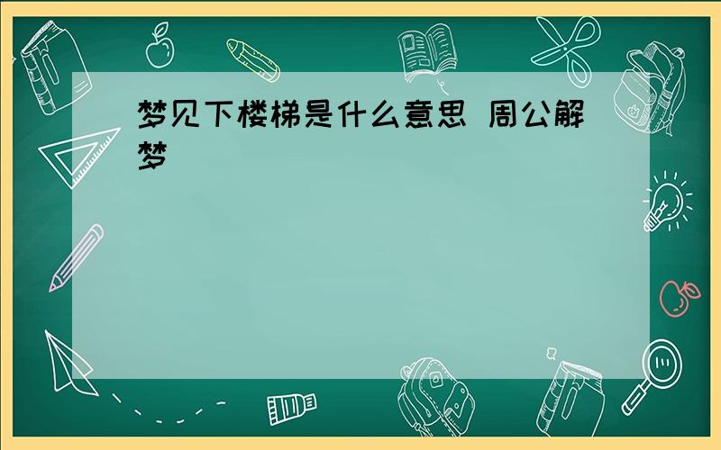 梦见下楼梯是什么意思 周公解梦