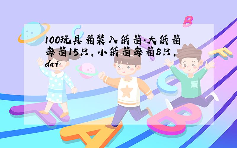 100玩具箱装入纸箱.大纸箱每箱15只,小纸箱每箱8只,dai