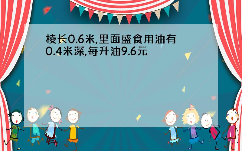 棱长0.6米,里面盛食用油有0.4米深,每升油9.6元