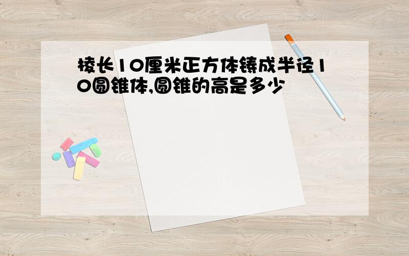 棱长10厘米正方体铸成半径10圆锥体,圆锥的高是多少