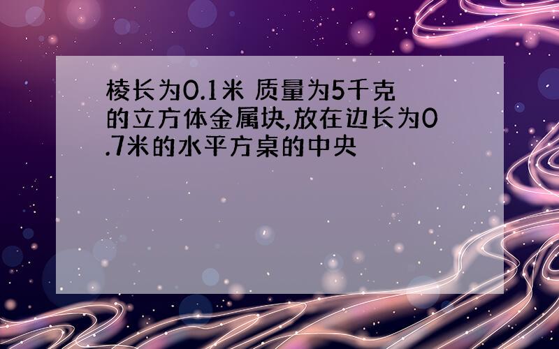 棱长为0.1米 质量为5千克的立方体金属块,放在边长为0.7米的水平方桌的中央