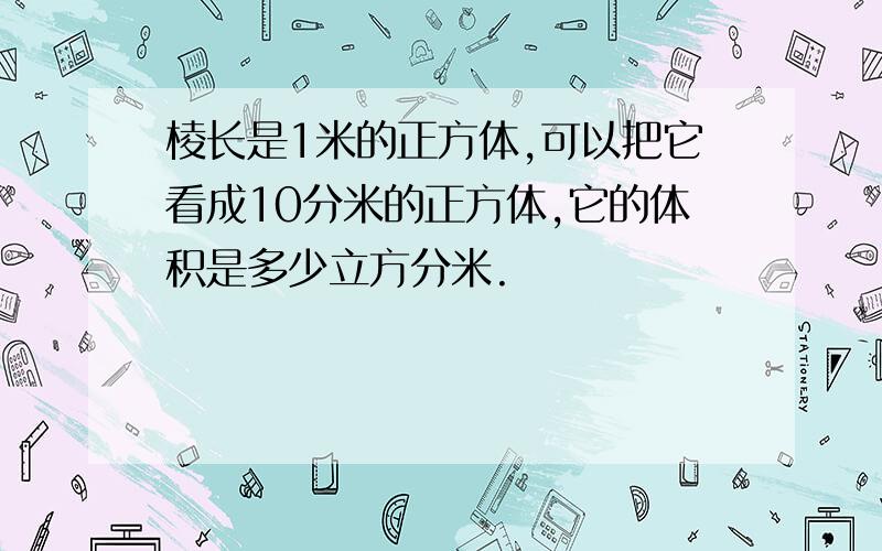 棱长是1米的正方体,可以把它看成10分米的正方体,它的体积是多少立方分米.