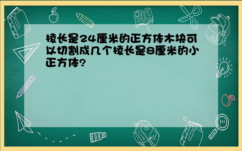 棱长是24厘米的正方体木块可以切割成几个棱长是8厘米的小正方体?