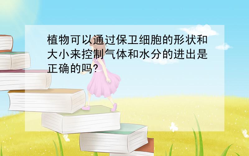 植物可以通过保卫细胞的形状和大小来控制气体和水分的进出是正确的吗?