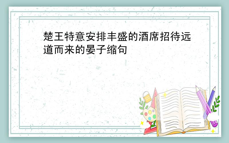 楚王特意安排丰盛的酒席招待远道而来的晏子缩句