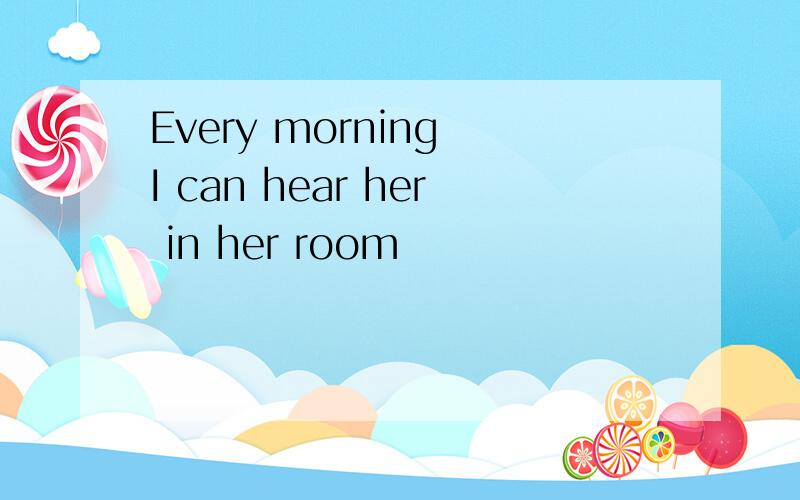 Every morning I can hear her in her room