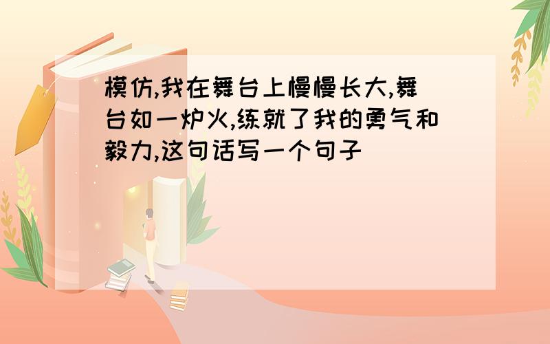 模仿,我在舞台上慢慢长大,舞台如一炉火,练就了我的勇气和毅力,这句话写一个句子