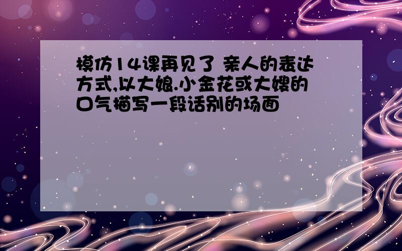 模仿14课再见了 亲人的表达方式,以大娘.小金花或大嫂的口气描写一段话别的场面