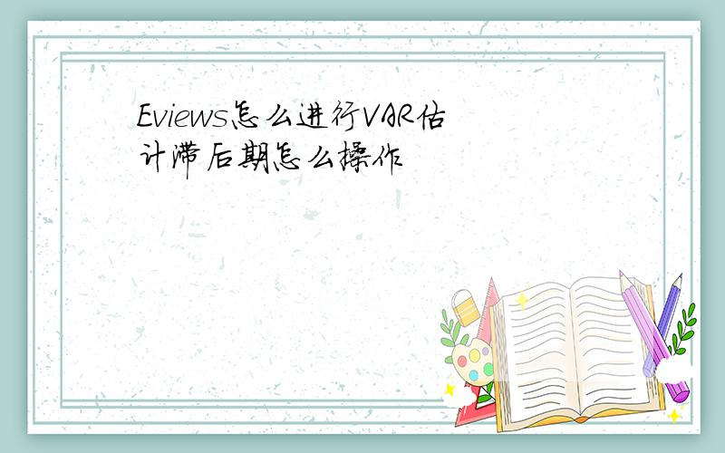 Eviews怎么进行VAR估计滞后期怎么操作