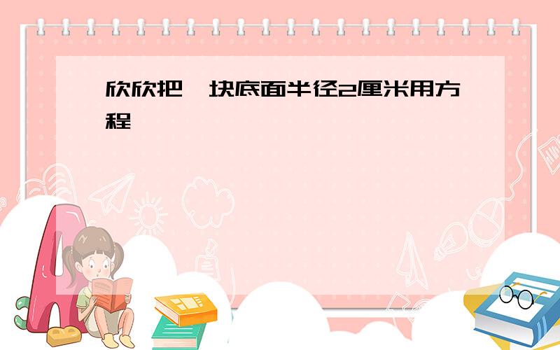 欣欣把一块底面半径2厘米用方程