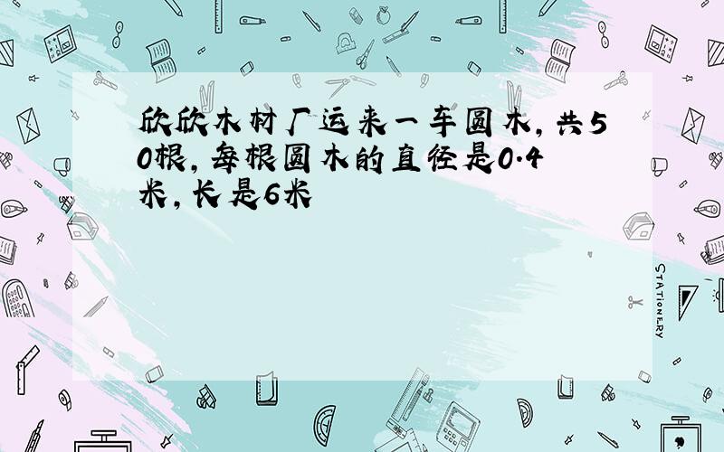 欣欣木材厂运来一车圆木,共50根,每根圆木的直径是0.4米,长是6米