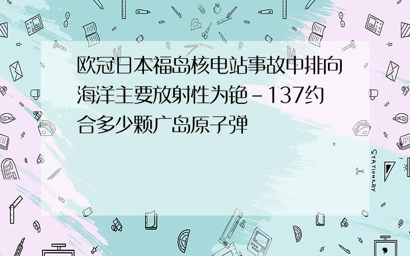 欧冠日本福岛核电站事故中排向海洋主要放射性为铯-137约合多少颗广岛原子弹