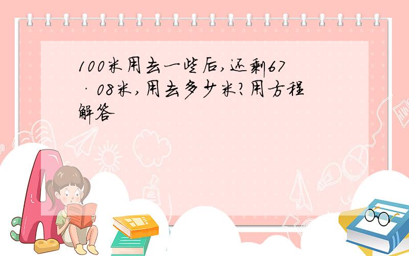 100米用去一些后,还剩67·08米,用去多少米?用方程解答