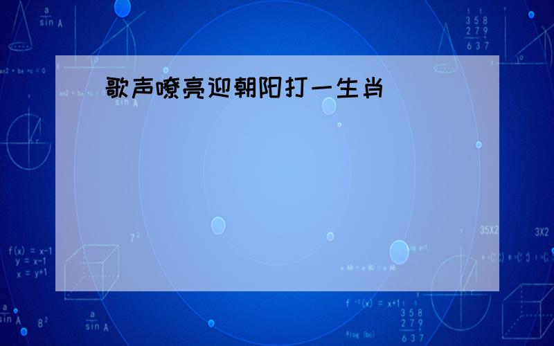 歌声嘹亮迎朝阳打一生肖