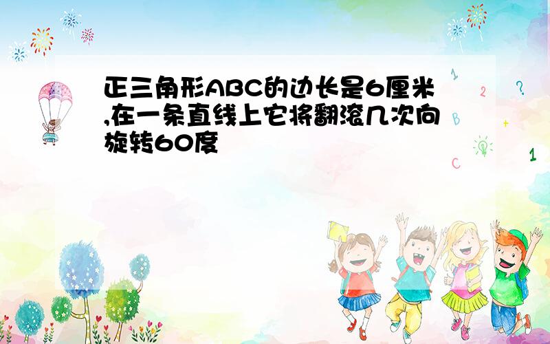 正三角形ABC的边长是6厘米,在一条直线上它将翻滚几次向旋转60度