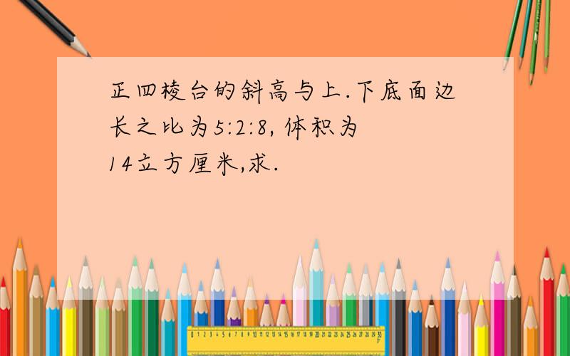 正四棱台的斜高与上.下底面边长之比为5:2:8, 体积为14立方厘米,求.