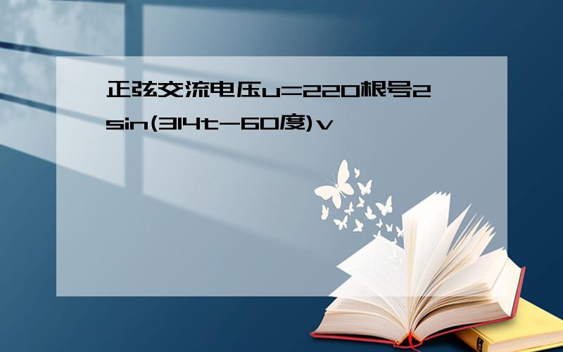 正弦交流电压u=220根号2sin(314t-60度)v