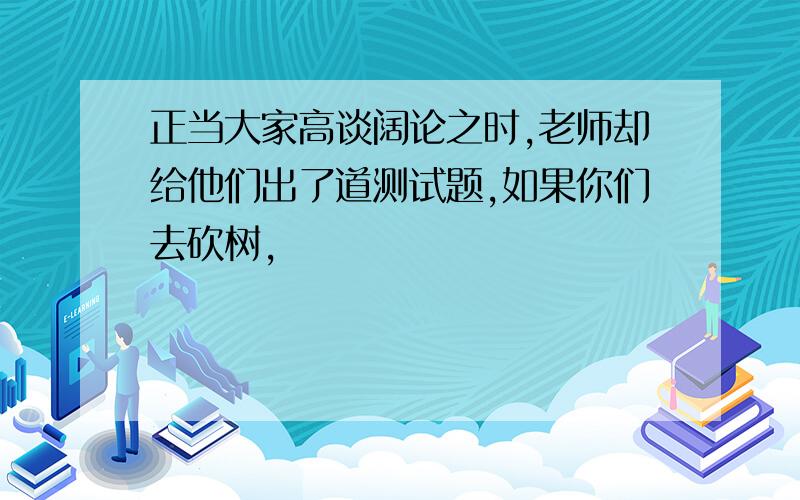 正当大家高谈阔论之时,老师却给他们出了道测试题,如果你们去砍树,