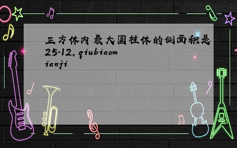 正方体内最大圆柱体的侧面积是25.12,qiubiaomianji