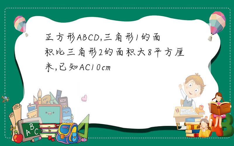 正方形ABCD,三角形1的面积比三角形2的面积大8平方厘米,已知AC10cm