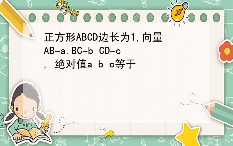 正方形ABCD边长为1,向量AB=a.BC=b CD=c, 绝对值a b c等于